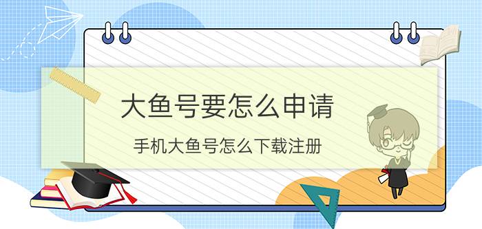 大鱼号要怎么申请 手机大鱼号怎么下载注册？